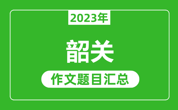 2023年韶关中考作文题目,历年韶关中考作文题目汇总