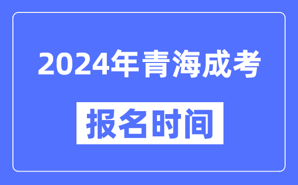 2024年青海成考报名时间,成人高考报名什么时候截止