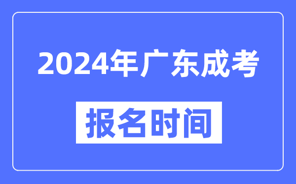 2024年广东成考报名时间,成人高考报名什么时候截止