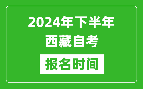 2024年下半年西藏自考报名时间,西藏自考报名什么时候截止