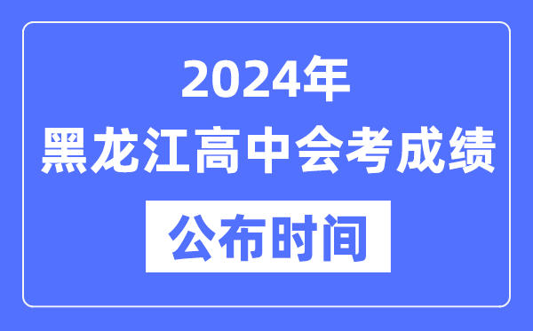 2024年黑龙江会考成绩公布时间,黑龙江会考成绩什么时候出来？