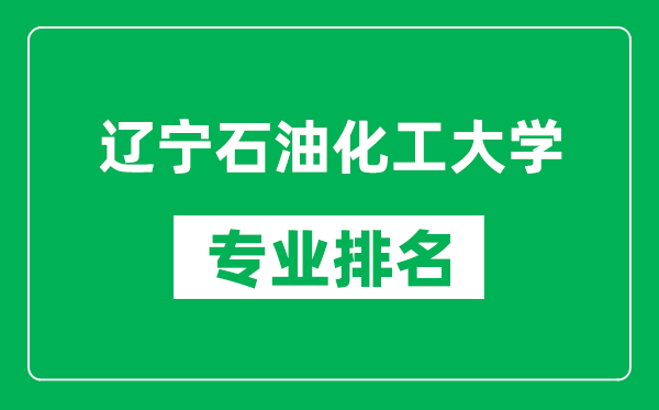 辽宁石油化工大学专业排名一览表,辽宁石油化工大学哪些专业比较好