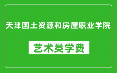 天津国土资源和房屋职业学院艺术类学费多少钱一年（附各专业收费标准）