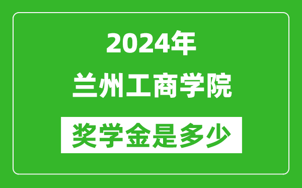 2024年兰州工商学院奖学金多少钱,覆盖率是多少？