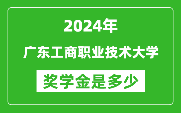 2024年广东工商职业技术大学奖学金多少钱,覆盖率是多少？