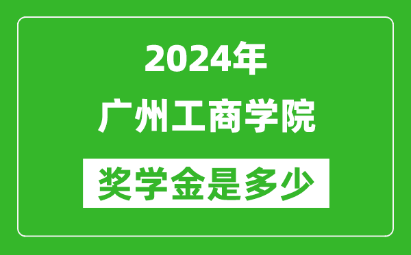 2024年广州工商学院奖学金多少钱,覆盖率是多少？