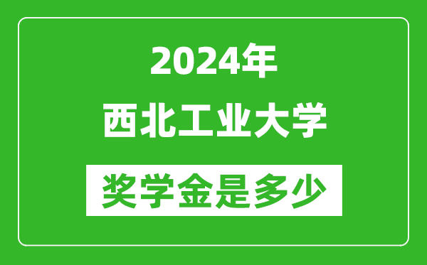 2024年西北工业大学奖学金多少钱,覆盖率是多少？