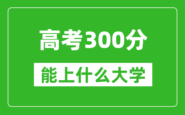 2024年高考理科300分左右能上什么大学,300分可以报考哪些大学？