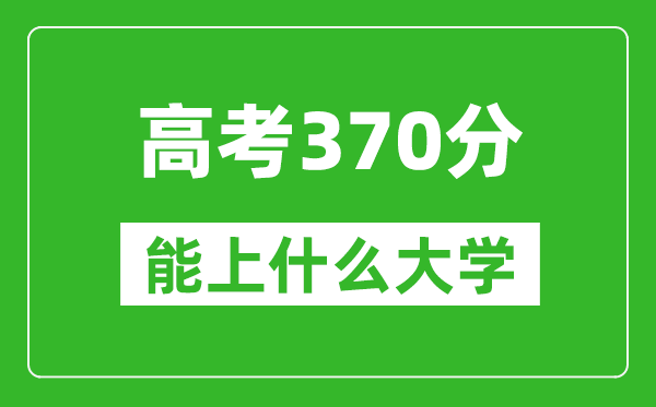 2024年高考理科370分左右能上什么大学,370分可以报考哪些大学？