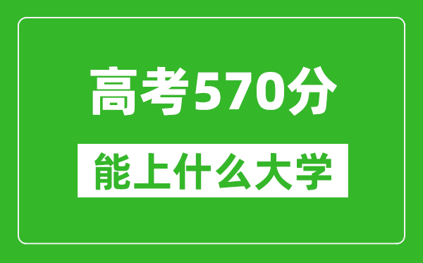 2024年高考文科570分左右能上什么大学,570分可以报考哪些大学？