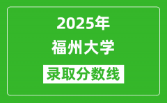 福州大学录取分数线2025年是多少分（含2023-2024年历年）