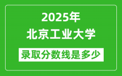 北京工业大学录取分数线2025年是多少分（含2023-2024年历年）