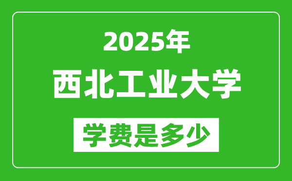 2025西北工业大学学费一年多少钱,各专业收费标准一览表